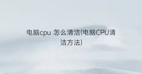 “电脑cpu怎么清洁(电脑CPU清洁方法)